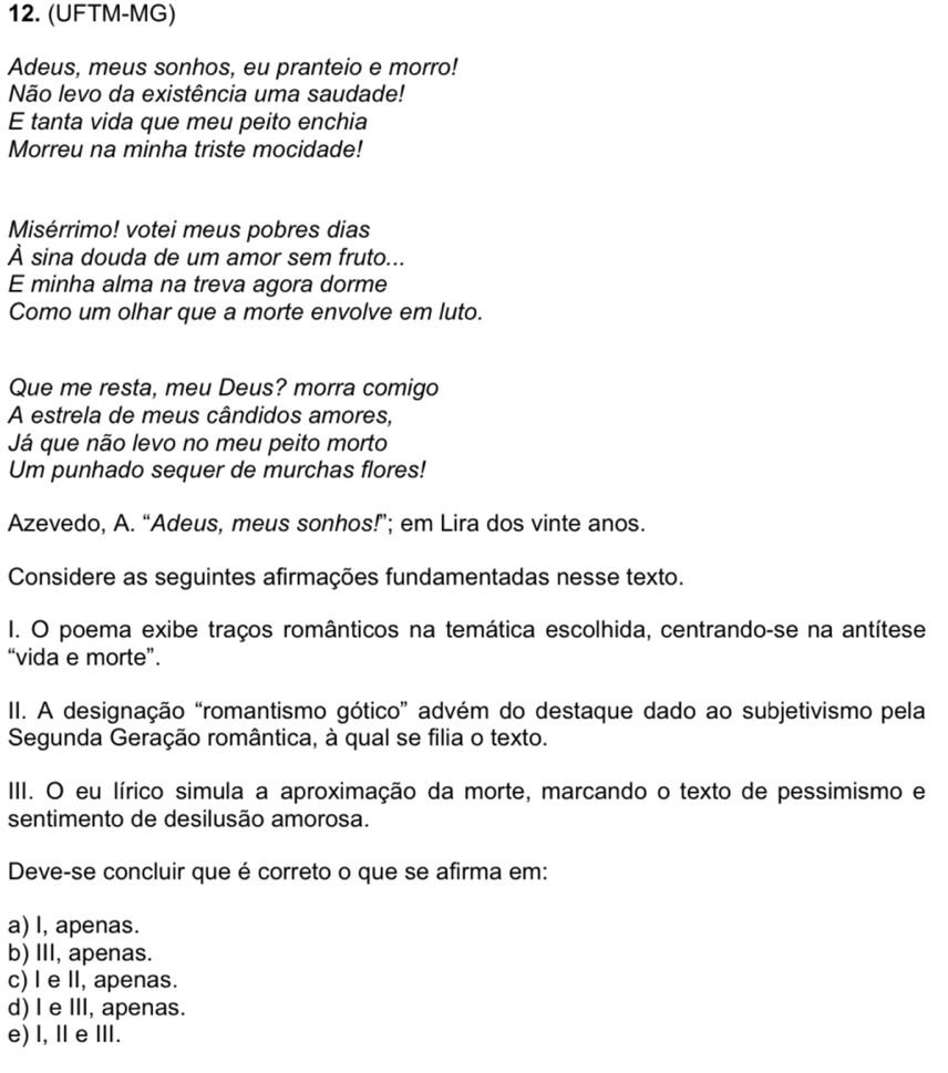 (UFTM-MG)
Adeus, meus sonhos, eu pranteio e morro!
Não levo da existência uma saudade!
E tanta vida que meu peito enchia
Morreu na minha triste mocidade!
Misérrimo! votei meus pobres dias
À sina douda de um amor sem fruto...
E minha alma na treva agora dorme
Como um olhar que a morte envolve em luto.
Que me resta, meu Deus? morra comigo
A estrela de meus cândidos amores,
Já que não levo no meu peito morto
Um punhado sequer de murchas flores!
Azevedo, A. “Adeus, meus sonhos!”; em Lira dos vinte anos.
Considere as seguintes afirmações fundamentadas nesse texto.
I. O poema exibe traços românticos na temática escolhida, centrando-se na antítese
“vida e morte”.
II. A designação “romantismo gótico” advém do destaque dado ao subjetivismo pela
Segunda Geração romântica, à qual se filia o texto.
III. O eu lírico simula a aproximação da morte, marcando o texto de pessimismo e
sentimento de desilusão amorosa.
Deve-se concluir que é correto o que se afirma em:
a) I, apenas.
b) III, apenas.
c) I e II, apenas.
d) I e III, apenas.
e) l, Ⅱe Ⅲ.