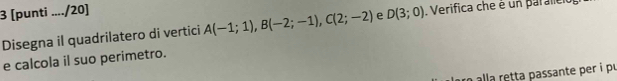 3 [punti ..../20] 
Disegna il quadrilatero di vertici A(-1;1), B(-2;-1), C(2;-2) e D(3;0). Verifica che é un parallet 
e calcola il suo perimetro. 
alla retta passante per i pr