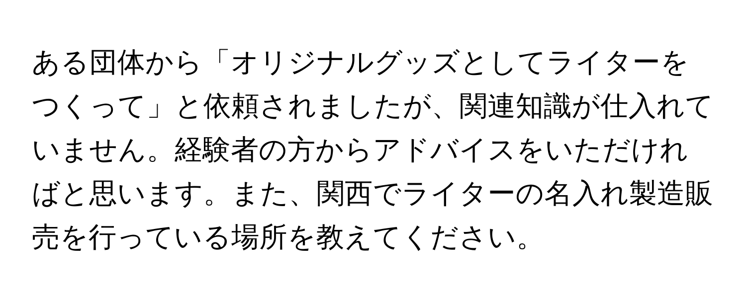 ある団体から「オリジナルグッズとしてライターをつくって」と依頼されましたが、関連知識が仕入れていません。経験者の方からアドバイスをいただければと思います。また、関西でライターの名入れ製造販売を行っている場所を教えてください。