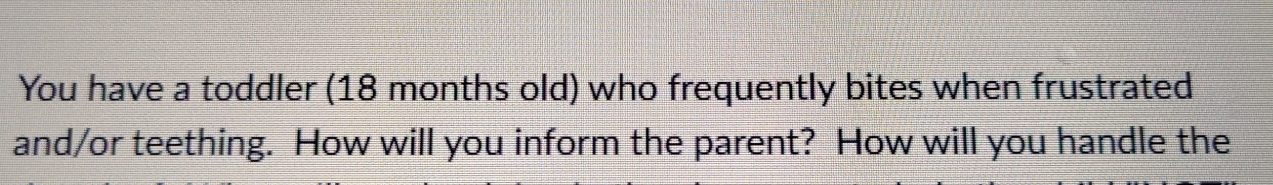 You have a toddler (18 months old) who frequently bites when frustrated 
and/or teething. How will you inform the parent? How will you handle the