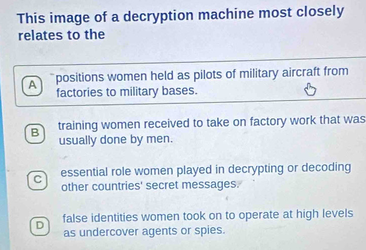 This image of a decryption machine most closely
relates to the
A positions women held as pilots of military aircraft from
factories to military bases.
B training women received to take on factory work that was
usually done by men.
C essential role women played in decrypting or decoding
other countries' secret messages.
D false identities women took on to operate at high levels
as undercover agents or spies.