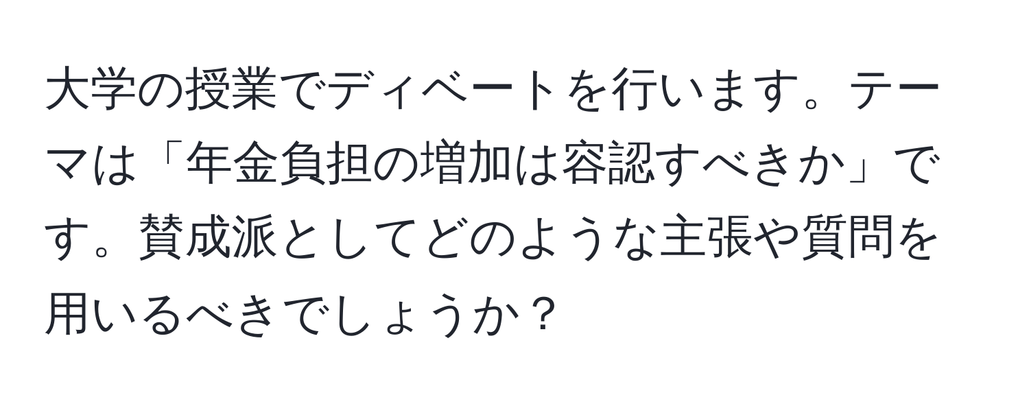 大学の授業でディベートを行います。テーマは「年金負担の増加は容認すべきか」です。賛成派としてどのような主張や質問を用いるべきでしょうか？