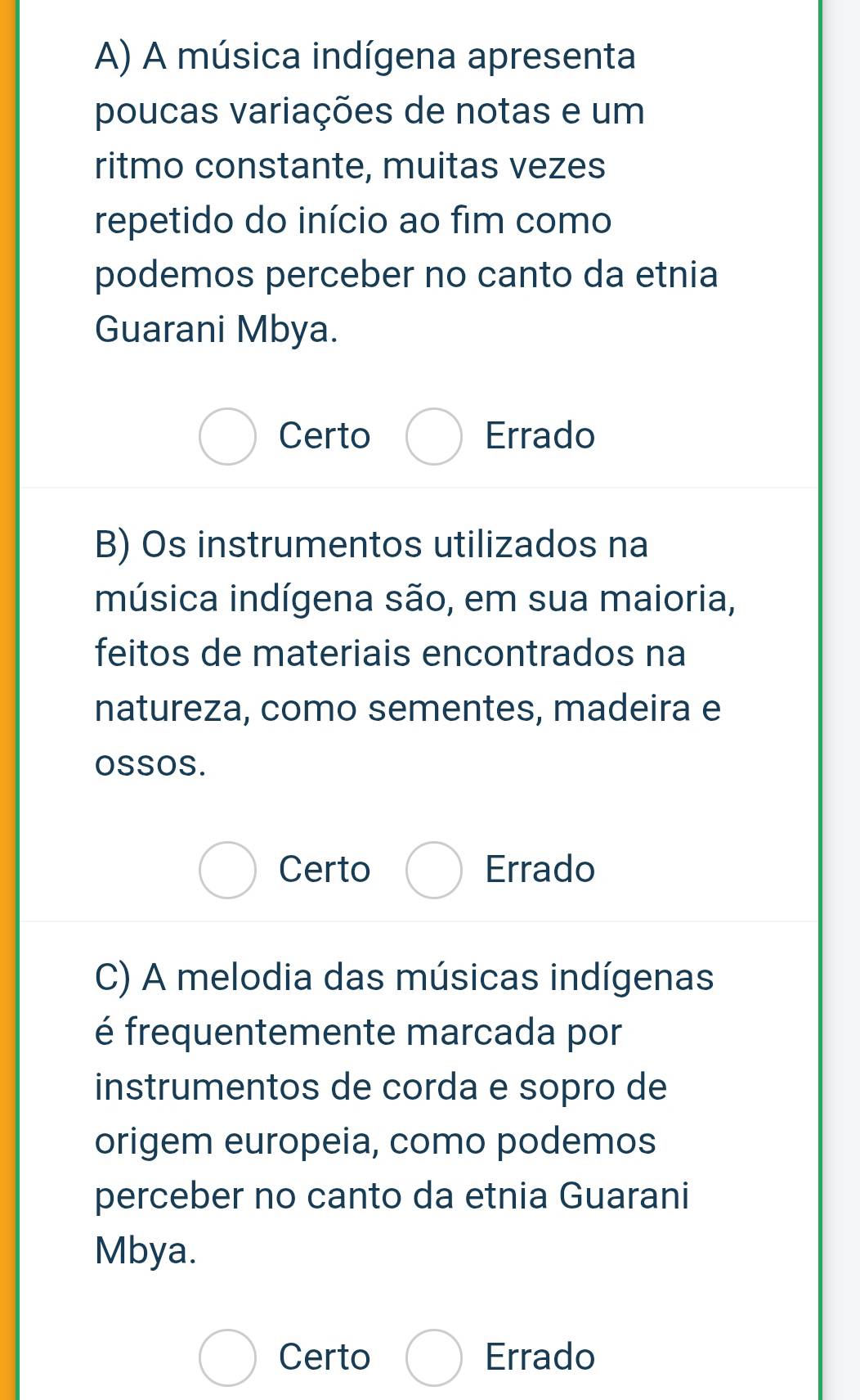 A música indígena apresenta
poucas variações de notas e um
ritmo constante, muitas vezes
repetido do início ao fim como
podemos perceber no canto da etnia
Guarani Mbya.
Certo Errado
B) Os instrumentos utilizados na
música indígena são, em sua maioria,
feitos de materiais encontrados na
natureza, como sementes, madeira e
oSSOS.
Certo Errado
C) A melodia das músicas indígenas
é frequentemente marcada por
instrumentos de corda e sopro de
origem europeia, como podemos
perceber no canto da etnia Guarani
Mbya.
Certo Errado