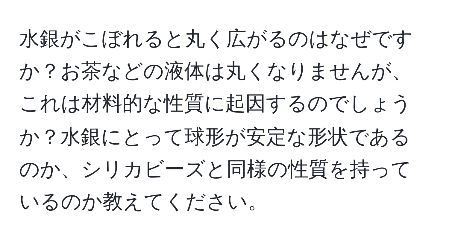 水銀がこぼれると丸く広がるのはなぜですか？お茶などの液体は丸くなりませんが、これは材料的な性質に起因するのでしょうか？水銀にとって球形が安定な形状であるのか、シリカビーズと同様の性質を持っているのか教えてください。