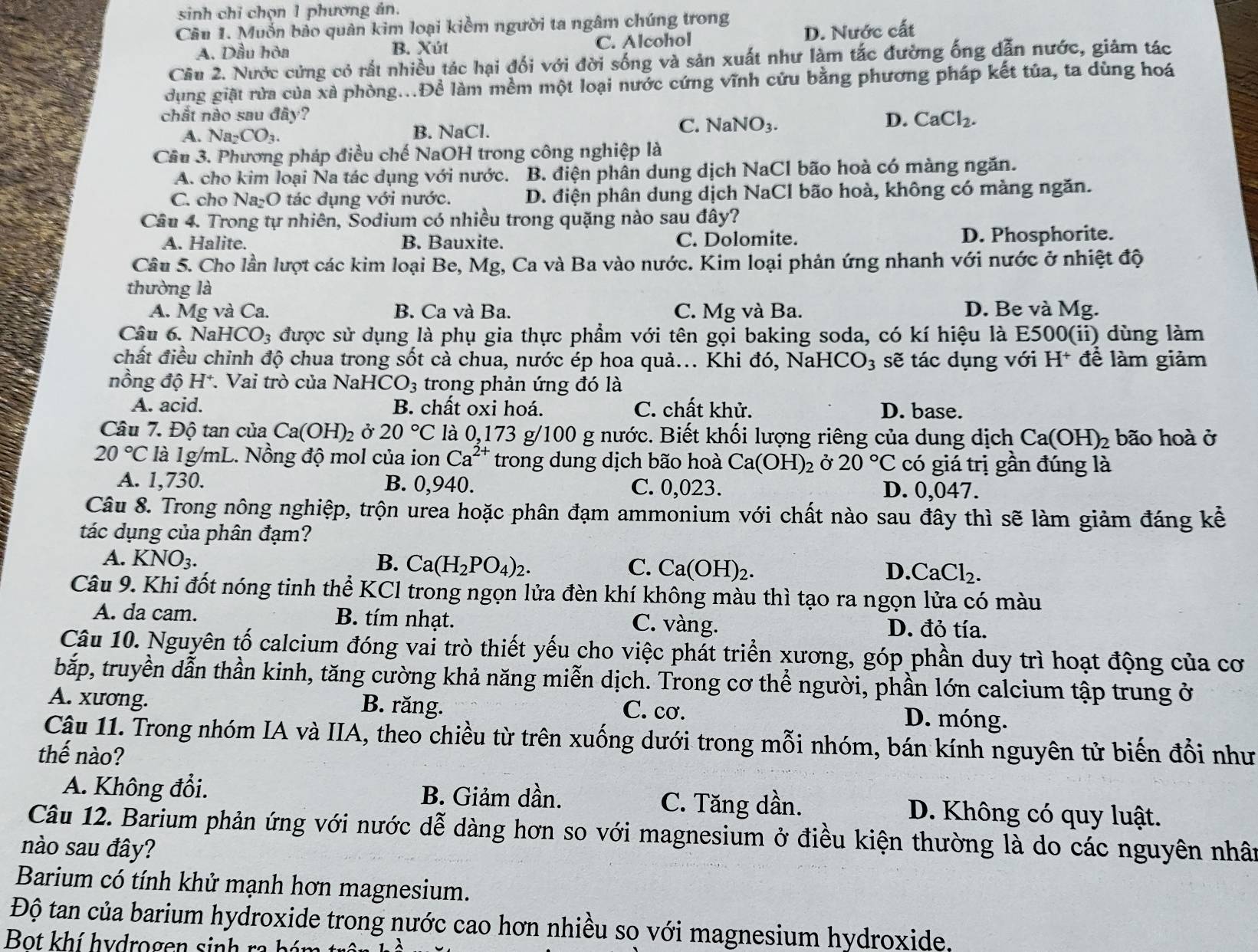 sinh chỉ chọn 1 phương ản.
Câu 1. Muốn bảo quân kim loại kiểm người ta ngâm chúng trong
A. Dầu hòa B. Xút C. Alcohol D. Nước cất
Cầu 2. Nước cứng cỏ rất nhiều tác hại đối với đời sống và sản xuất như làm tắc đường ống dẫn nước, giảm tác
dụng giặt rừa của xã phòng...Để làm mềm một loại nước cứng vĩnh cứu bằng phương pháp kết tủa, ta dùng hoá
chất nào sau đây? CaCl_2.
C.
A. Na_2CO_3. B. NaCl. NaNO_3.
D.
Cầu 3. Phương pháp điều chế NaOH trong công nghiệp là
A. cho kim loại Na tác dụng với nước. B. điện phân dung dịch NaCl bão hoà có màng ngăn.
C. cho Na₂O tác dụng với nước. D. điện phân dung dịch NaCl bão hoà, không có màng ngăn.
Câu 4. Trong tự nhiên, Šodium có nhiều trong quặng nào sau đây?
A. Halite. B. Bauxite. C. Dolomite. D. Phosphorite.
Câu 5. Cho lần lượt các kim loại Be, Mg, Ca và Ba vào nước. Kim loại phản ứng nhanh với nước ở nhiệt độ
thường là
A. Mg và Ca. B. Ca và Ba. C. Mg và Ba. D. Be và Mg.
Câu 6. Na HCO_3 được sử dụng là phụ gia thực phẩm với tên gọi baking soda, có kí hiệu là E500(ii) dùng làm
chất điều chỉnh độ chua trong sốt cà chua, nước ép hoa quả... Khi đó, Nah -ICO_3 sẽ tác dụng với I 1^+ *để làm giảm
nồng độ H*. Vai trò của NaHC O_3 trong phản ứng đó là
A. acid. B. chất oxi hoá. C. chất khử. D. base.
Câu 7. Độ tan của Ca(OH)_2 Ở 20°C là 0,173 g/100 g nước. Biết khối lượng riêng của dung dịch Ca(OH)_2 bão hoà ở
20°C là 1g/mL. Nồng độ mol của ion Ca^(2+) trong dung dịch bão hoà Ca(OH)_2 Ở 20°C có giá trị gần đúng là
A. 1,730. B. 0,940. C. 0,023. D. 0,047.
Câu 8. Trong nông nghiệp, trộn urea hoặc phân đạm ammonium với chất nào sau đây thì sẽ làm giảm đáng kế
tác dụng của phân đạm?
A. KNO_3. B. Ca(H_2PO_4)_2. C. Ca(OH)_2. D. CaCl_2.
Câu 9. Khi đốt nóng tinh thể KCl trong ngọn lửa đèn khí không màu thì tạo ra ngọn lửa có màu
A. da cam. B. tím nhạt. C. vàng. D. đỏ tía.
Câu 10. Nguyên tố calcium đóng vai trò thiết yếu cho việc phát triển xương, góp phần duy trì hoạt động của cơ
bắp, truyền dẫn thần kinh, tăng cường khả năng miễn dịch. Trong cơ thể người, phần lớn calcium tập trung ở
A. xương. B. răng. C. cơ. D. móng.
Cậu 11. Trong nhóm IA và IIA, theo chiều từ trên xuống dưới trong mỗi nhóm, bán kính nguyên tử biến đổi như
thế nào?
A. Không đổi. B. Giảm dần. C. Tăng dần. D. Không có quy luật.
Câu 12. Barium phản ứng với nước dễ dàng hơn so với magnesium ở điều kiện thường là do các nguyên nhân
nào sau đây?
Barium có tính khử mạnh hơn magnesium.
Độ tan của barium hydroxide trong nước cao hơn nhiều so với magnesium hydroxide.
Bot khí hydrogen sinh ra bá n