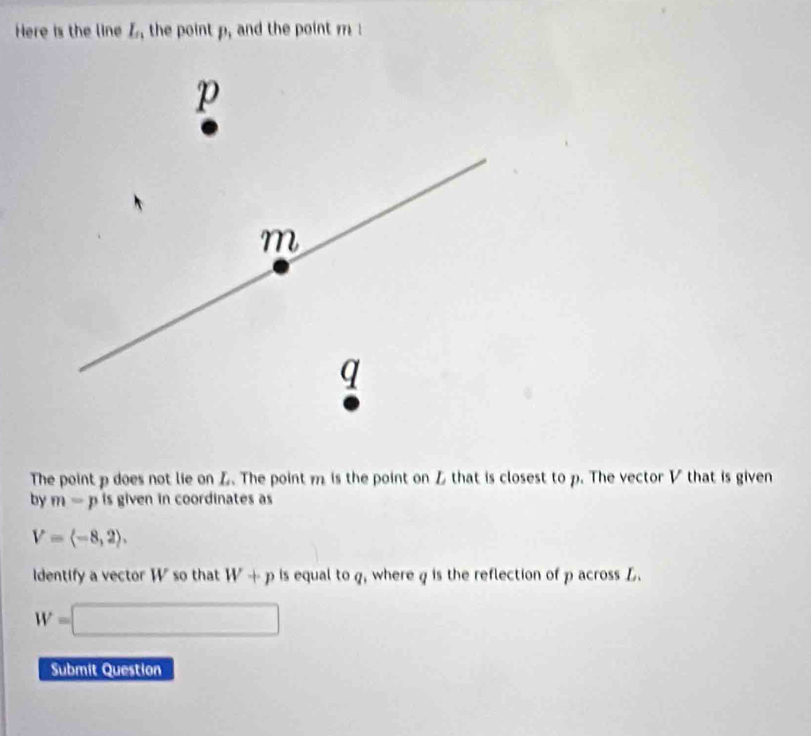 Here is the line I_n , the point p, and the point m
p
m
q
The point p does not lie on L. The point m is the point on Z that is closest to p. The vector V that is given 
by m=p is given in coordinates as
V=langle -8,2rangle. 
Identify a vector W so that W+p is equal to q, where q is the reflection of p across L.
W=□
Submit Question