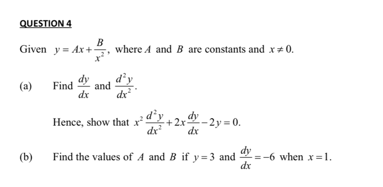 Given y=Ax+ B/x^2  , where A and B are constants and x!= 0. 
(a) Find  dy/dx  and  d^2y/dx^2 . 
Hence, show that x^2 d^2y/dx^2 +2x dy/dx -2y=0. 
(b) Find the values of A and B if y=3 and  dy/dx =-6 when x=1.