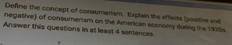 Define the concept of consumerism. Explain the effects (positive and 
negative) of consumerism on the American economy during the 1920s. 
Answer this questions in at least 4 sentences.