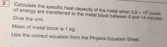 Calculate the specific heat capacity of the metal when 3.9* 10^4 joules 
of energy are transferred to the metal block between 6 and 14 minutes. 
Give the unit. 
Mass of metal block is 1 kg. 
Use the correct equation from the Physics Equation Sheet.