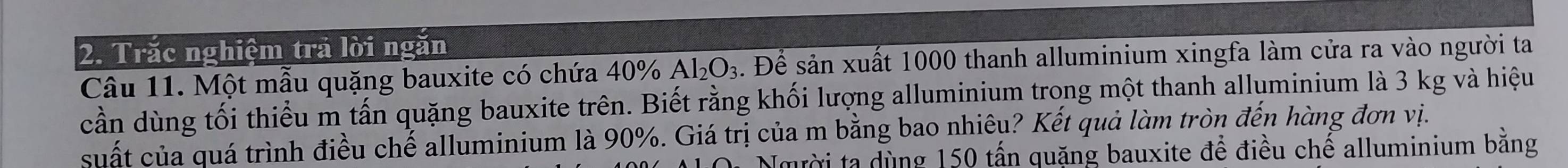Trắc nghiệm trả lời ngăn 
Câu 11. Một mẫu quặng bauxite có chứa 40% Al_2O_3. Để sản xuất 1000 thanh alluminium xingfa làm cửa ra vào người ta 
cần dùng tối thiểu m tấn quặng bauxite trên. Biết rằng khối lượng alluminium trong một thanh alluminium là 3 kg và hiệu 
cuất của quá trình điều chế alluminium là 90%. Giá trị của m bằng bao nhiêu? Kết quả làm tròn đến hàng đơn vị. 
Nmười ta dùng 150 tấn quặng bauxite để điều chế alluminium bằng