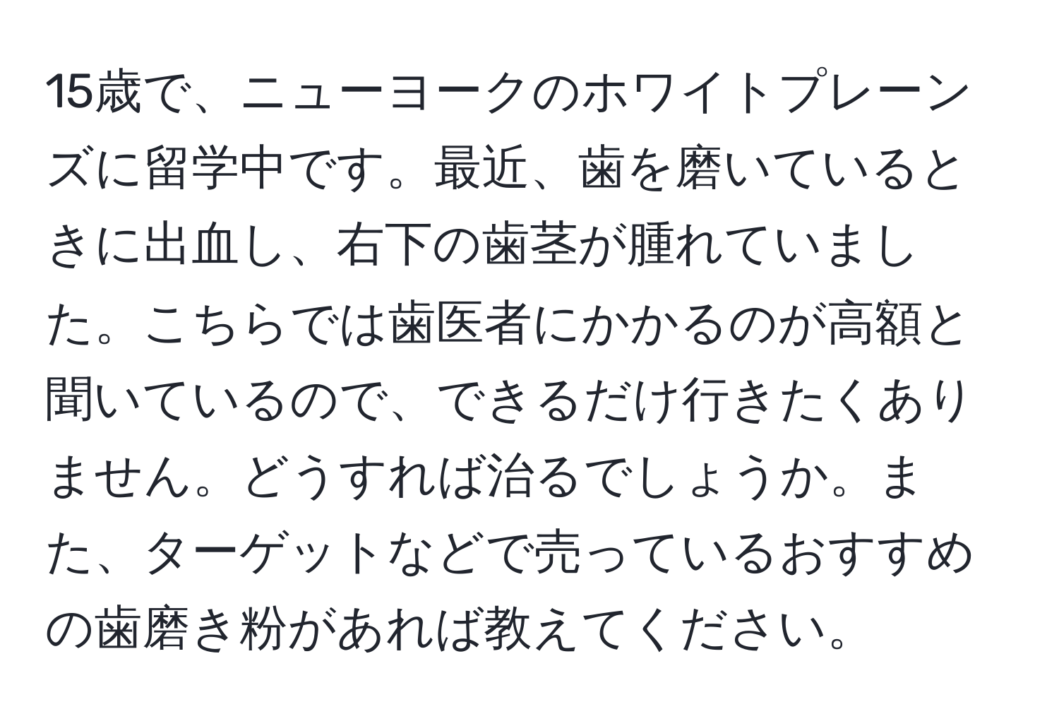 15歳で、ニューヨークのホワイトプレーンズに留学中です。最近、歯を磨いているときに出血し、右下の歯茎が腫れていました。こちらでは歯医者にかかるのが高額と聞いているので、できるだけ行きたくありません。どうすれば治るでしょうか。また、ターゲットなどで売っているおすすめの歯磨き粉があれば教えてください。