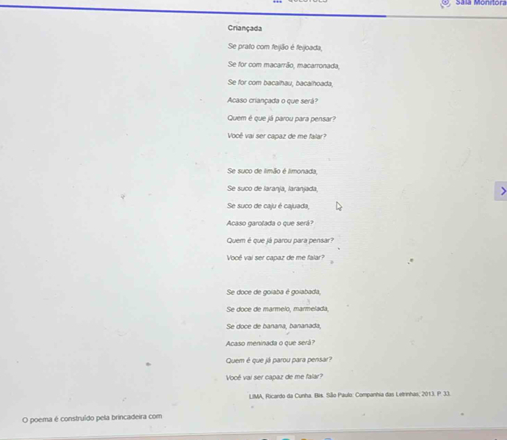 Sála Monitora 
Criançada 
Se prato com feijão é feijoada, 
Se for com macarrão, macarronada, 
Se for com bacalhau, bacalhoada, 
Acaso criançada o que será? 
Quem é que já parou para pensar? 
Você vai ser capaz de me falar? 
Se suco de limão é limonada, 
Se suco de Iaranja, laranjada, > 
Se suco de caju é cajuada, 
Acaso garotada o que será? 
Quem é que já parou para pensar? 
Você vai ser capaz de me falar? 
Se doce de goiaba é goiabada, 
Se doce de marmelo, marmelada, 
Se doce de banana, bananada, 
Acaso meninada o que será? 
Quem é que já parou para pensar? 
Vocé vai ser capaz de me falar? 
LIMA, Ricardo da Cunha. Bis. São Paulo: Companhia das Letrinhas; 2013. P. 33. 
O poema é construído pela brincadeira com