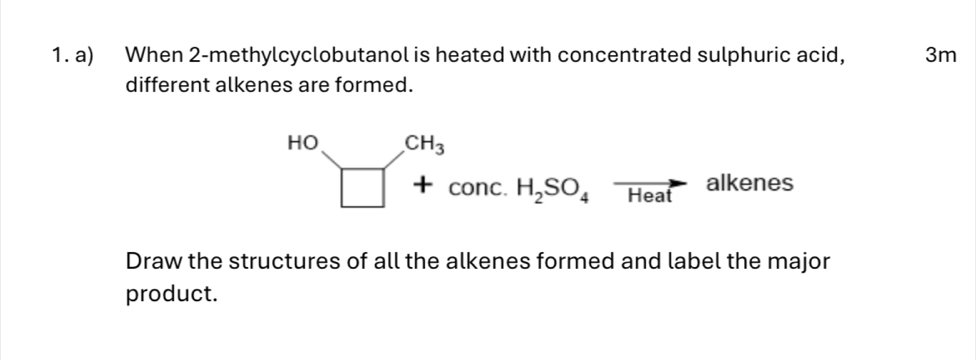 When 2 -methylcyclobutanol is heated with concentrated sulphuric acid, 3m
different alkenes are formed. 
HO_□ xrightarrow CH_3+conc.H_2SO_4vector Heatalkenes 
Draw the structures of all the alkenes formed and label the major 
product.