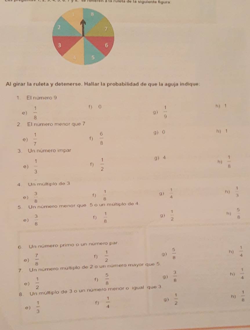 se refaran à la ruleta de la siguiente figura
8
2
7
3
6
4 5
Al girar la ruleta y detenerse. Hallar la probabilidad de que la aguja indique: 
1. El número 9
f) 0 n) 1
e)  1/8   1/9 
g) 
2 El número menor que 7
e )  1/7  f )  6/8 
g 0 h) 1
3. Un número impar 
gì 4
e )  1/3   1/2  h)  1/8 
f) 
4. Un múltiplo de 3
e )  3/8   1/8   1/4  n)  1/3 
f) 
5. Un número menor que 5 o un múltiplo de 4
e)  3/8  f )  1/8 
h) 
g)  1/2   5/8 
6. Un número primo o un número par. 
e)  7/8  f)  1/2 
h) 
g)  5/8   1/4 
7. Un número múltiplo de 2 o un número mayor que 5
e)  1/2  f)  5/8 
g)  3/8 
h)  1/4 
8. Un múltiplo de 3 o un número menor o igual que 3. 
e )  1/3  f )  1/4 
9)  1/2  nJ  1/8 