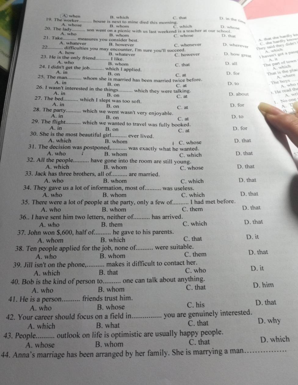 A) when B. which C. that
D. in the tim
19. The worker _house is next to mine died this morning.
A. whose B. whom
C. which D. whose
20. The lady_  son went on a picnic with us last weekend is a teacher at our school. D. that
A. who B. whom
C. whose
21. Take.... . measures you consider best.
A. that she hardly kn
A. whatever B. however
C. she hardl y  know
22._ difficulties you may encounter, I'm sure you'll succeed. C. whenever D. wherever
They said they didn't
A. how B. whatever C. however D. how great I haven't got a passp A. which
23. He is the only friend_ I like.
A. it
A. who B. whom C. that D. all
The part of town
A. which
24. I didn't get the job_ which I applied. D. for That is the plac
A. in B. on C. at
A. where
25. The man._ whom she is married has been married twice before.
A. in B. on C. at D. to
The boys_
A. who
26. I wasn't interested in the things_ which they were talking.
). He read the
A. in B. on C. at D. about
A. wri
27. The bed._ which I slept was too soft. 1. No one
A. in B. on C. at D. for
A. T
28. The party_ which we went wasn't very enjoyable. B.T
A. in B. on C. at D. to
29. The flight_ which we wanted to travel was fully booked.
A. in B. on C. at D. for
30. She is the most beautiful girl_ ever lived.
A. which B. whom C. whose D. that
|
31. The decision was postponed_ was exactly what he wanted.
A. who B. whom C. which D. that 5
32. All the people_ have gone into the room are still young.
A. which B. whom C. whose D. that
33. Jack has three brothers, all of._ are married.
A. who B. whom C. which D. that
34. They gave us a lot of information, most of._ was useless.
A. who B. whom C. which D. that
35. There were a lot of people at the party, only a few of. _.. I had met before.
A. who B. whom C. them D. that
36.. I have sent him two letters, neither of._ has arrived.
A. who B. them C. which D. that
37. John won $,600, half of._ ..... he gave to his parents.
A. whom B. which C. that D. it
38. Ten people applied for the job, none of._ were suitable.
A. who B. whom C. them D. that
39. Jill isn't on the phone _makes it difficult to contact her.
A. which B. that C. who
D. it
40. Bob is the kind of person to_ one can talk about anything.
A. who B. whom C. that D. him
41. He is a person._ friends trust him.
A. who B. whose C. his D. that
42. Your career should focus on a field in_
you are genuinely interested.
A. which B. what C. that D. why
43. People._ outlook on life is optimistic are usually happy people.
A. whose B. whom C. that D. which
44. Anna’s marriage has been arranged by her family. She is marrying a man._