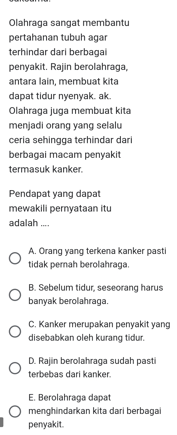 Olahraga sangat membantu
pertahanan tubuh agar
terhindar dari berbagai
penyakit. Rajin berolahraga,
antara lain, membuat kita
dapat tidur nyenyak. ak.
Olahraga juga membuat kita
menjadi orang yang selalu
ceria sehingga terhindar dari
berbagai macam penyakit
termasuk kanker.
Pendapat yang dapat
mewakili pernyataan itu
adalah ....
A. Orang yang terkena kanker pasti
tidak pernah berolahraga.
B. Sebelum tidur, seseorang harus
banyak berolahraga.
C. Kanker merupakan penyakit yang
disebabkan oleh kurang tidur.
D. Rajin berolahraga sudah pasti
terbebas dari kanker.
E. Berolahraga dapat
menghindarkan kita dari berbagai
penyakit.