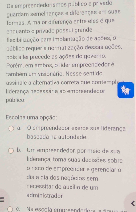 Os empreendedorismos público e privado
guardam semelhanças e diferenças em suas
formas. A maior diferença entre eles é que
enquanto o privado possui grande
flexibilização para implantação de ações, o
público requer a normatização dessas ações,
pois a lei precede as ações do governo.
Porém, em ambos, o líder empreendedor é
também um visionário. Nesse sentido,
assinale a alternativa correta que contempla
liderança necessária ao empreendedor
público.
Escolha uma opção:
a. O empreendedor exerce sua liderança
baseada na autoridade.
b. Um empreendedor, por meio de sua
liderança, toma suas decisões sobre
o risco de empreender e gerenciar o
dia a dia dos negócios sem
necessitar do auxílio de um
administrador.
c. Na escola empreendedora a fi g