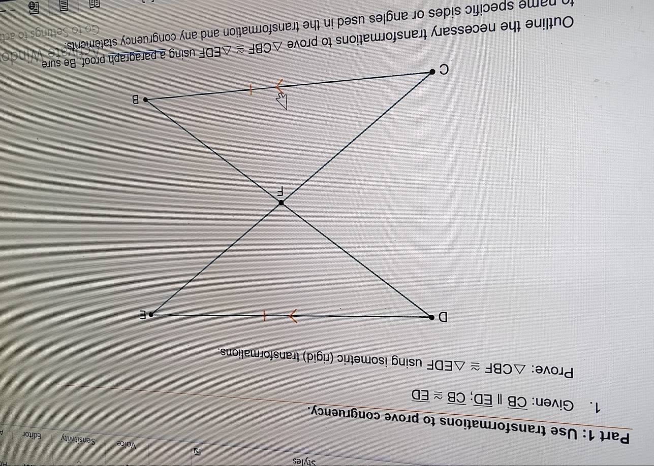 Styles
Voice Sensitivity Editor
Part 1: Use transformations to prove congruency.
1. Given: overline CB||overline ED;overline CB≌ overline ED
Prove: △ CBF≌ △ EDF using isometric (rigid) transformations.
Outline the necessary transformations to prove 
to name specific sides or angles used in the transformation and any congruency statements