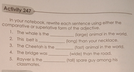 Activity 247 
In your notebook, rewrite each sentence using either the 
comparative or superlative form of the adjective. 
1. The whale is the _(large) animal in the world. 
2. This belt is 
_(long) than your necklace. 
3. The Cheetah is the _(fast) animal in the world. 
4. The bridge was _(wide) than the road. 
5. Rayver is the _(tall) spare guy among his 
classmates.