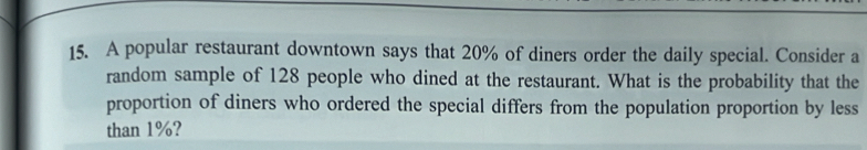 A popular restaurant downtown says that 20% of diners order the daily special. Consider a 
random sample of 128 people who dined at the restaurant. What is the probability that the 
proportion of diners who ordered the special differs from the population proportion by less 
than 1%?