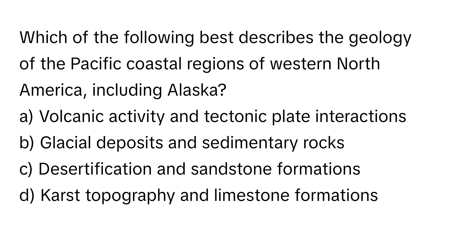 Which of the following best describes the geology of the Pacific coastal regions of western North America, including Alaska?

a) Volcanic activity and tectonic plate interactions 
b) Glacial deposits and sedimentary rocks 
c) Desertification and sandstone formations 
d) Karst topography and limestone formations