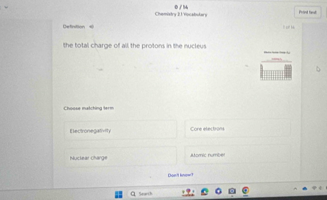 0 / 14
Chemistry 2.1 Vocabulary Print test
Definition 《 1 of 14
the total charge of all the protons in the nucleus
* Ce 
Choose matching term
Electronegativity Core electrons
Nuclear charge Atomic number
Don't know?
Search