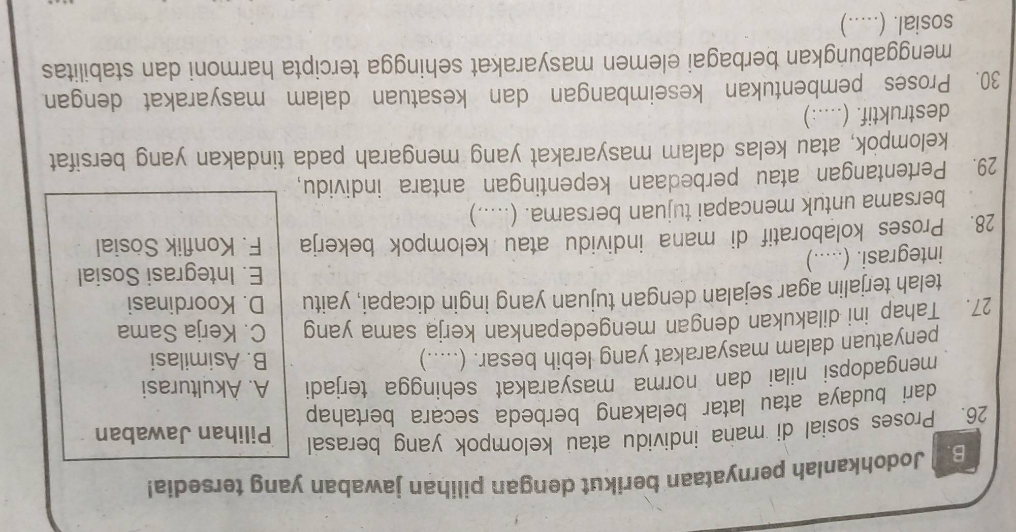 Jodohkanlah pernyataan berikut dengan pilihan jawaban yang tersedia!
26. Proses sosial di mana individu atau kelompok yang berasal Pilihan Jawaban
dari budaya atau latar belakang berbeda secara bertahap 
mengadopsi nilai dan norma masyarakat sehingga terjadi A. Akulturasi
penyatuan dalam masyarakat yang lebih besar. (.....)
B. Asimilasi
27. Tahap ini dilakukan dengan mengedepankan kerja sama yang C. Kerja Sama
telah terjalin agar sejalan dengan tujuan yang ingin dicapai, yaitu D. Koordinasi
E. Integrasi Sosial
integrasi. (.....)
28. Proses kolaboratif di mana individu atau kelompok bekerja F. Konflik Sösial
bersama untuk mencapai tujuan bersama. (.....)
29. Pertentangan atau perbedaan kepentingan antara individu,
kelompok, atau kelas dalam masyarakat yang mengarah pada tindakan yang bersifat
destruktif. (....:)
30. Proses pembentukan keseimbangan dan kesatuan dalam masyarakat dengan
menggabungkan berbagai elemen masyarakat sehingga tercipta harmoni dan stabilitas
sosial. (.....)