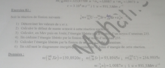 m(_12H(a)=225,97709u+m_1=1,0087u+m_2=1,0073u
c=3.10^4ms^(-1)J1u=931.5Mev c^(-2)
Exercice 02 : 
Soit la réaction de fission suivante : _0^(1n+_(21)^(233)Uto _(π)^(94)Sr+_3^(34)Sre+=_0^1n
1) Détern iner les valeurs de x et z. 
2) Calculer le défaut de masse associé à cette réaction nuclésire 
3) Calculer, en Mev puis en Joule, l'énergie libérée prr la lsion d'un noyau d'uranium 235. 
4) En déduire l'énergie libérée par la fission d'une mele d'unbium 235. 
5 Calculer l'énergie libérée par la fission de ma q u a 25g d uranium. 
6) En util sant le diagramme énergétic e représenter i bilan d'énergie de cette réaction 
Données : m(_(54)^(140)Xe)=139,8920u; m(_(18)^(94)Sr)=93,8945u; m(_(91)^(235)U)=234.9935u
m|_n^1n)=1,0087u; 1u=931,5Mevx^-2)