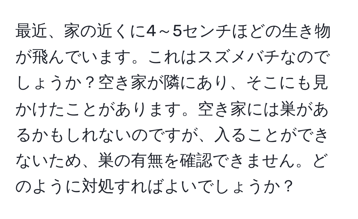 最近、家の近くに4～5センチほどの生き物が飛んでいます。これはスズメバチなのでしょうか？空き家が隣にあり、そこにも見かけたことがあります。空き家には巣があるかもしれないのですが、入ることができないため、巣の有無を確認できません。どのように対処すればよいでしょうか？