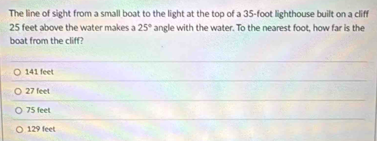 The line of sight from a small boat to the light at the top of a 35-foot lighthouse built on a cliff
25 feet above the water makes a 25° angle with the water. To the nearest foot, how far is the
boat from the cliff?
141 feet
27 feet
75 feet
129 feet