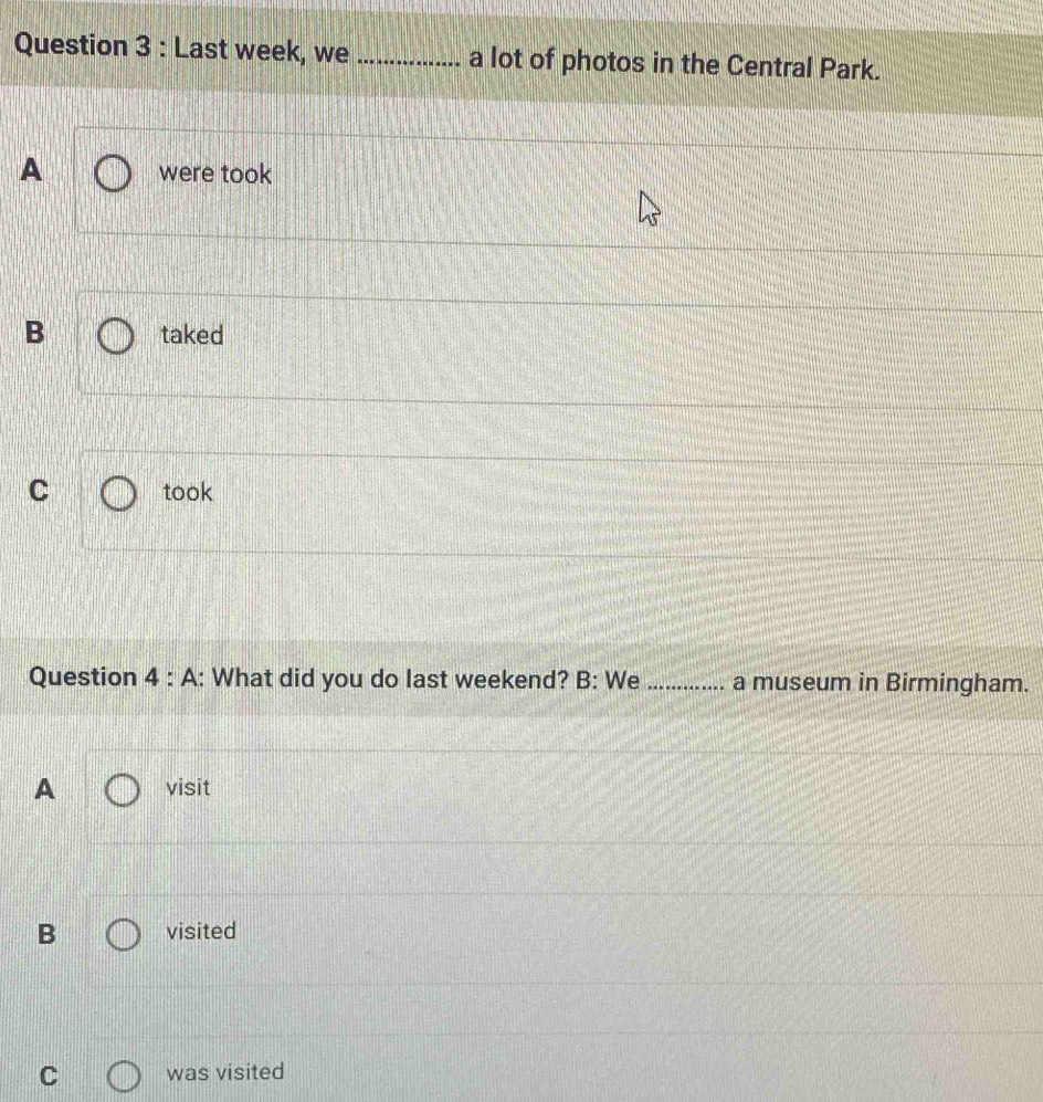 Last week, we _a lot of photos in the Central Park.
A were took
B taked
C took
Question 4 : A: What did you do last weekend? B: We _a museum in Birmingham.
A visit
B visited
C was visited