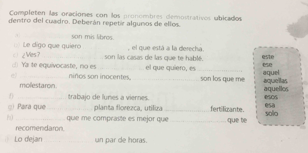 Completen las oraciones con los pronombres demostrativos ubicados 
dentro del cuadro. Deberán repetir algunos de ellos. 
a) _son mis libros. 
b) Le digo que quiero _, el que está a la derecha. 
c) ¿Ves? _son las casas de las que te hablé. este 
d) Ya te equivocaste, no es _el que quiero, es_ 
ese 
aquel 
e) _niños son inocentes, _son los que me aquellas 
molestaron. 
aquellos 
f) _trabajo de lunes a viernes. esos 
esa 
g) Para que_ planta florezca, utiliza _fertilizante. solo 
h) _que me compraste es mejor que _que te 
recomendaron. 
1) Lo dejan_ un par de horas.