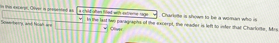 In this excerpt, Oliver is presented as a child often filled with extreme rage . Charlotte is shown to be a woman who is 
. In the last two paragraphs of the excerpt, the reader is left to infer that Charlotte, Mrs 
Sowerberry, and Noah are Oliver.