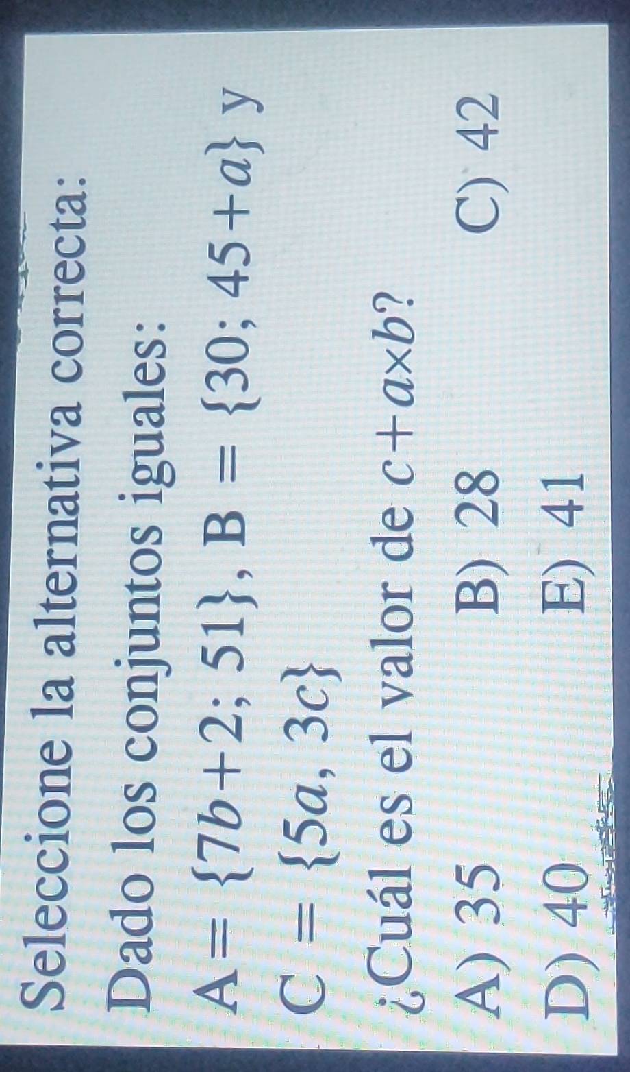 Seleccione la alternativa correcta:
Dado los conjuntos iguales:
A= 7b+2;51 , B= 30;45+a y
C= 5a,3c
¿Cuál es el valor de c+a* b 7
A) 35 B) 28 C) 42
D) 40 E) 41