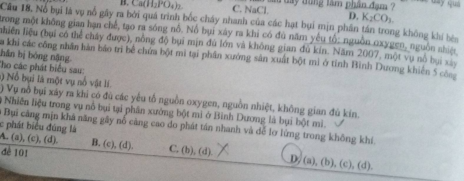 day dùng lâm phân đạm ? * Gây quả
B. Ca(H_2PO_4)_2 C. NaCl.
D. K_2CO_3. 
Câu 18. Nổ bụi là vụ nổ gây ra bởi quá trình bốc cháy nhanh của các hạt bụi mịn phân tán trong không khí bên
trong một không gian hạn chế, tạo ra sóng nổ. Nổ bụi xảy ra khi có đủ năm yếu tổ: nguồn oxygen, nguồn nhiệt,
lhiên liệu (bụi có thể cháy được), nồng độ bụi mịn đủ lớn và không gian dủ kín. Năm 2007, một vụ nổ bụi xây
hân bị bỏng nậng,
Sa khi các công nhân hàn bảo trì bể chứa bột mì tại phân xưởng sản xuất bột mì ở tỉnh Bình Dương khiến 5 côag
Cho các phát biểu sau:
l) Nổ bụi là một vụ nổ vật lí.
) Vụ nổ bụi xây ra khi có đủ các yếu tố nguồn oxygen, nguồn nhiệt, không gian đủ kín.
) Nhiên liệu trong vụ nổ bụi tại phân xưởng bột mì ở Bình Dương là bụi bột mì,
* Bụi cằng mịn khả năng gây nỗ càng cao do phát tán nhanh và dễ lơ lửng trong không khí,
c phát biểu đúng là
A. (a), (c), (d). B. (c), (d). C, (b), (d).
đề 101
D, (a), (b), (c), (d).