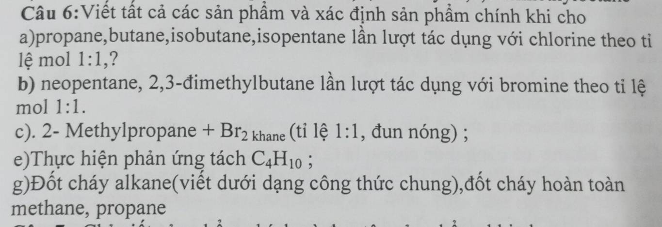 Viết tất cả các sản phầm và xác định sản phẩm chính khi cho 
a)propane,butane,isobutane,isopentane lần lượt tác dụng với chlorine theo tiỉ 
lệ mol 1:1, ? 
b) neopentane, 2, 3 -đimethylbutane lần lượt tác dụng với bromine theo tỉ lệ 
mol 1:1. 
c). 2 - Methylpropane +Br_2 khane (tỉ lệ 1:1 , đun nóng) ; 
e)Thực hiện phản ứng tách C_4H_10 : 
g)Đốt cháy alkane(viết dưới dạng công thức chung),đốt cháy hoàn toàn 
methane, propane