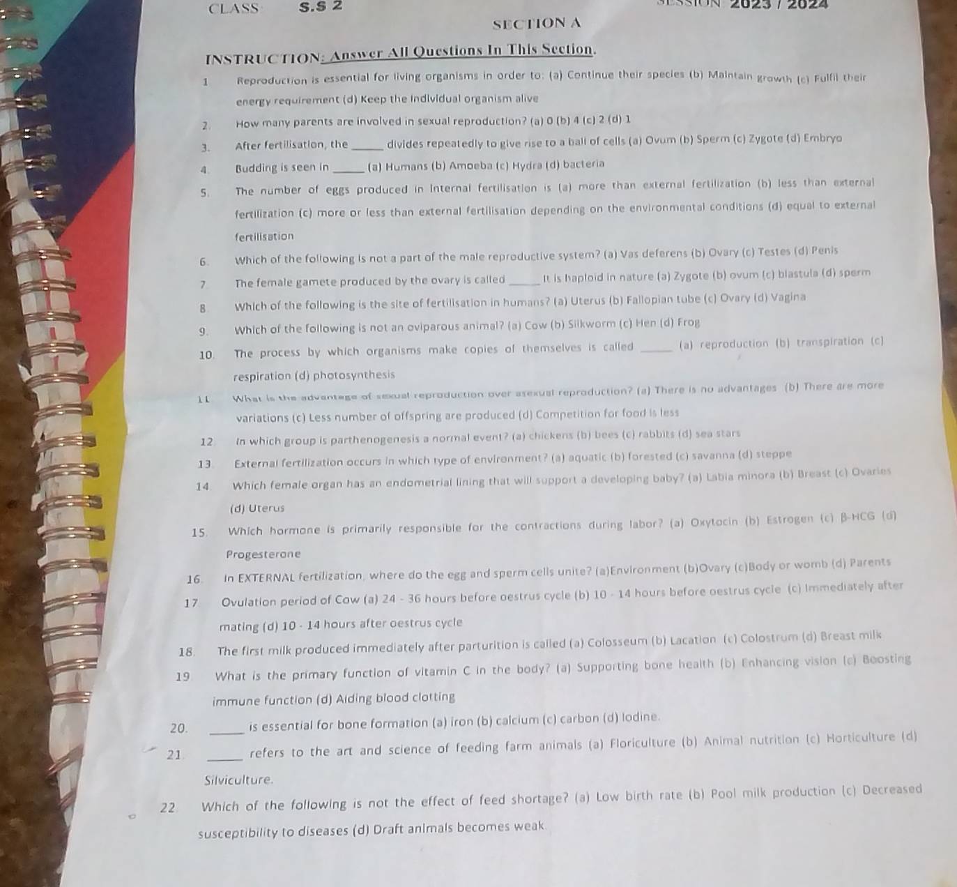 CLASS S.S 2
(a) Continue their species (b) Maintain growth (c) Fulfil their
energy requirement (d) Keep the Individual organism alive
2. How many parents are involved in sexual reproduction? (a) 0 (b) 4 (c) 2 (d) 1
3. After fertilisation, the _divides repeatedly to give rise to a ball of cells (a) Ovum (b) Sperm (c) Zygote (d) Embryo
4. Budding is seen in _(a) Humans (b) Amoeba (c) Hydra (d) bacteria
5. The number of eggs produced in Internal fertilisation is (a) more than external fertilization (b) less than external
fertilization (c) more or less than external fertilisation depending on the environmental conditions (d) equal to external
fertilisation
6. Which of the following is not a part of the male reproductive system? (a) Vas deferens (b) Ovary (c) Testes (d) Penis
7 The female gamete produced by the ovary is called _It is haploid in nature (a) Zygote (b) ovum (c) blastula (d) sperm
8. Which of the following is the site of fertilisation in humans? (a) Uterus (b) Fallopian tube (c) Ovary (d) Vagina
9. Which of the following is not an oviparous animal? (a) Cow (b) Siikworm (c) Hen (d) Frog
10. The process by which organisms make copies of themselves is called (a) reproduction(b) transpiration (c)
respiration (d) photosynthesis
11 What is the advantage of sexual reproduction over asexual reproduction? (a) There is no advantages (b) There are more
variations (c) Less number of offspring are produced (d) Competition for food is less
12 In which group is parthenogenesis a normal event? (a) chickens (b) bees (c) rabbits (d) sea stars
13. External fertilization occurs in which type of environment? (a) aquatic (b) forested (c) savanna (d) steppe
14. Which female organ has an endometrial lining that will support a developing baby? (a) Labia minora (b) Breast (c) Ovaries
(d) Uterus
15. Which hormone is primarily responsible for the contractions during labor? (a) Oxytocin (b) Estrogen (c) B-HCG (d)
Progesterone
16. In EXTERNAL fertilization, where do the egg and sperm cells unite? (a)Environment (b)Ovary (c)Body or womb (d) Parents
17 Ovulation period of Cow (a) 24 - 36 hours before oestrus cycle (b) 10 - 14 hours before oestrus cycle (c) Immediately after
mating (d) 10 - 14 hours after oestrus cycle
18. The first milk produced immediately after parturition is cailed (a) Colosseum (b) Lacation (c) Colostrum (d) Breast milk
19. What is the primary function of vitamin C in the body? (a) Supporting bone health (b) Enhancing vision (c) Boosting
immune function (d) Aiding blood clotting
20. _is essential for bone formation (a) iron (b) calcium (c) carbon (d) lodine.
21. _refers to the art and science of feeding farm animals (a) Floriculture (b) Animal nutrition (c) Horticulture (d)
Silviculture.
22. Which of the following is not the effect of feed shortage? (a) Low birth rate (b) Pool milk production (c) Decreased
susceptibility to diseases (d) Draft animals becomes weak.