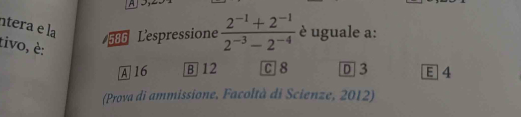 A
ntera e la
586 Lespressione  (2^(-1)+2^(-1))/2^(-3)-2^(-4)  è uguale a:
tivo, è:
A16 B] 12 C 8 D 3 E 4
(Prova di ammissione, Facoltà di Scienze, 2012)