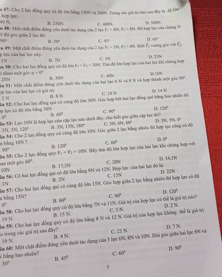 Su 47: Cho 2 lực đồng quy có độ lớn bằng 150N và 200N. Trong các giá trị nào sau đây là độ lớn
hợp lực.
40 N. B. 250N. C. 400N.
D. 500N.
Su 48: Một chất điểm đứng yên dưới tác dụng của 2 lực F_1=6N,F_2=8N. Để hợp lực của chúng là
N thì góc giữa 2 lực đó:
90°
B. 30° C. 45°
D. 60°
Su 49: Một chất điểm đứng yên dưới tác dụng của 2 lực F_1=3N,F_2=4N. Biết vector F_1 vuông góc với vector F_2,
p lực của hai lực này:
1N B. 7N C. 5N D. 25N
Su 50: Cho hai lực đồng quy có độ lớn F_1=F_2=20N. Tim độ lớn hợp lực của hai lực khi chúng hợp
i nhau một góc alpha =0^0
20N B. 30N C. 40N D.10N
Ấu 51: Một chất điểm đứng yên dưới tác dụng của hai lực 6 N và 8 N và hợp thành một góc 90°.
ợp lực của hai lực có giá trị:
2 N B. 8 N C. 10 N D. 14 N
âu 52: Cho hai lực đồng qui có cùng độ lớn 30N. Góc hợp bởi hai lực đồng qui bằng bao nhiêu thi
lực có độ lớn bằng 30N
B. 60° C. 90° D. 120°
0^0
SẤu 53: Lực 10N là hợp lực của cặp lực nào dưới đây, cho biết góc giữa cặp lực đó?. 3N, 5N, 120° B. 3N, 13N, 180° C. 3N,6N, 60° D. 3N, : 5N. 0°
ầu 54: Cho 2 lực đồng quy có cùng độ lớn 10N. Góc giữa 2 lực bằng nhiêu thì hợp lực cũng có độ
n bằng 10N ? 120°
C. 60° D. 0^0
B.
90°
âu 55: Cho 2 lực đồng quy F_1=F_2=10N. Hãy tìm độ lớn hợp lực của hai lực khi chúng hợp với
au một góc 60^0. .10N B. 17,3N C. 20N D. 14,1N
Ấu 56: Có hai lực đồng qui có độ lớn bằng 9N và 12N. Hợp lực của hai lực đó là:
D. 22N
1N B. 2N C. 15N
Ấu 57: Cho hai lực đồng qui có cùng độ lớn 15N. Góc hợp giữa 2 lực bằng nhiêu thì hợp lực có độ
B. 60° D. 120°
n bằng 15N? C. 90°
Ấu 58: Cho hai lực đồng quy có độ lớn bằng 7N và 11N. Giá trị của hợp lực có thể là giá trị nào?
0^0 D. 2 N.
19 N. B. 15 N. C. 3 N.
Âu 59: Cho hai lực đồng quy có độ lớn bằng 8 N và 12 N. Giá trị của hợp lực không thể là giá trị
D. 7 N.
o trong các giá trị sau đây?
19 N. B. 4 N. C. 21 N.
ầu 60: Một chật điểm đứng yên dưới tác dụng của 3 lực 6N, 8N và 10N. Hỏi góc giữa hai lực 6N và
√ bằng bao nhiêu?
C. 60° D. 90°
B. 45°
30°
5