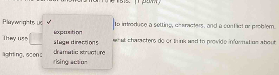 lists. (7 poit
Playwrights us to introduce a setting, characters, and a conflict or problem.
exposition
They use stage directions what characters do or think and to provide information about
lighting, scene dramatic structure
rising action