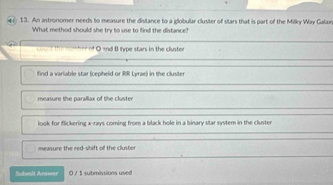 An astronomer needs to measure the distance to a globular cluster of stars that is part of the Milky Way Galax
What method should she try to use to find the distance?
count the number of O and B type stars in the cluster
find a variable star (cepheid or RR Lyrae) in the cluster
measure the parallax of the cluster
look for flickering x -rays coming from a black hole in a binary star system in the cluster
measure the red-shift of the cluster
Submit Answer 0 / 1 submissions used