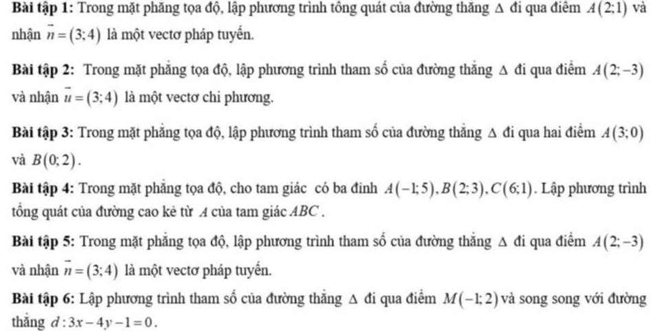 Bài tập 1: Trong mặt phăng tọa độ, lập phương trình tổng quát của đường thăng Δ đi qua điêm A(2;1) và 
nhận vector n=(3;4) là một vectơ pháp tuyển. 
Bài tập 2: Trong mặt phăng tọa độ, lập phương trình tham số của đường thắng △ di qua điểm A(2;-3)
và nhận vector u=(3;4) là một vectơ chi phương. 
Bài tập 3: Trong mặt phẳng tọa độ, lập phương trình tham số của đường thẳng Δ đi qua hai điểm A(3;0)
và B(0;2). 
Bài tập 4: Trong mặt phẳng tọa độ, cho tam giác có ba đinh A(-1;5), B(2;3), C(6;1). Lập phương trình 
tổng quát của đường cao kẻ từ A của tam giác ABC. 
Bài tập 5: Trong mặt phẳng tọa độ, lập phương trình tham số của đường thắng △ di qua điểm A(2;-3)
và nhận vector n=(3;4) là một vectơ pháp tuyển. 
Bài tập 6: Lập phương trình tham số của đường thẳng Δ đi qua điểm M(-1;2) và song song với đường 
thắng d:3x-4y-1=0.