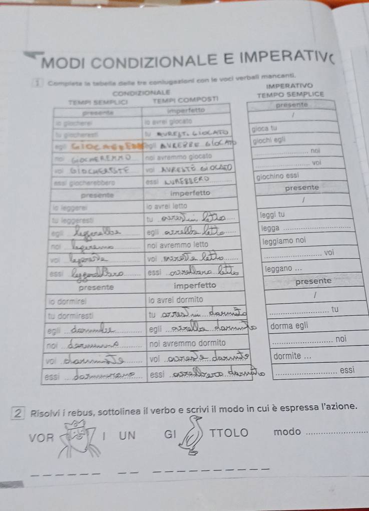 MODI CONDIZIONALE E IMPERATIV( 
1 Complete la tabella delle tre conlugazioni con le voci verbali mancanti. 
N(D)(Z)O)NALE IMPERATIvo 
i 
2 Risolvi i rebus, sottolinea il verbo e scrivi il modo in cui è espressa l’azione. 
VOR UN GI TTOLO modo_ 
_