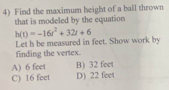 Find the maximum height of a ball thrown
that is modeled by the equation
h(t)=-16t^2+32t+6
Let h be measured in feet. Show work by
finding the vertex.
A) 6 feet B) 32 feet
C) 16 feet D) 22 feet