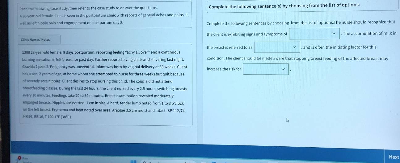 Read the following case study, then refer to the case study to answer the questions. Complete the following sentence(s) by choosing from the list of options: 
A 28-year -old female client is seen in the postpartum clinic with reports of general aches and pains as 
well as left nipple pain and engorgement on postpartum day 8. Complete the following sentences by choosing from the list of options.The nurse should recognize that 
the client is exhibiting signs and symptoms of ( . The accumulation of milk in 
Clinic Nurses' Notes 
the breast is referred to as □ * , and is often the initiating factor for this 
1300 28-year -old female, 8 days postpartum, reporting feeling “achy all over” and a continuous 
burning sensation in left breast for past day. Further reports having chills and shivering last night. condition. The client should be made aware that stopping breast feeding of the affected breast may 
Gravida 2 para 2. Pregnancy was uneventful. Infant was born by vaginal delivery at 39 weeks. Client increase the risk for □. 
has a son, 2 years of age, at home whom she attempted to nurse for three weeks but quit because 
of severely sore nipples. Client desires to stop nursing this child. The couple did not attend 
breastfeeding classes. During the last 24 hours, the client nursed every 2.5 hours, switching breasts 
every 10 minutes. Feedings take 20 to 30 minutes. Breast examination revealed moderately 
engorged breasts. Nipples are everted, 1 cm in size. A hard, tender lump noted from 1 to 3 o'clock
on the left breast. Erythema and heat noted over area. Areolae 3.5 cm moist and intact. BP 112/74,
HR 96, RR 16, T 100.4ºF (38ºC)
Rai 
Next