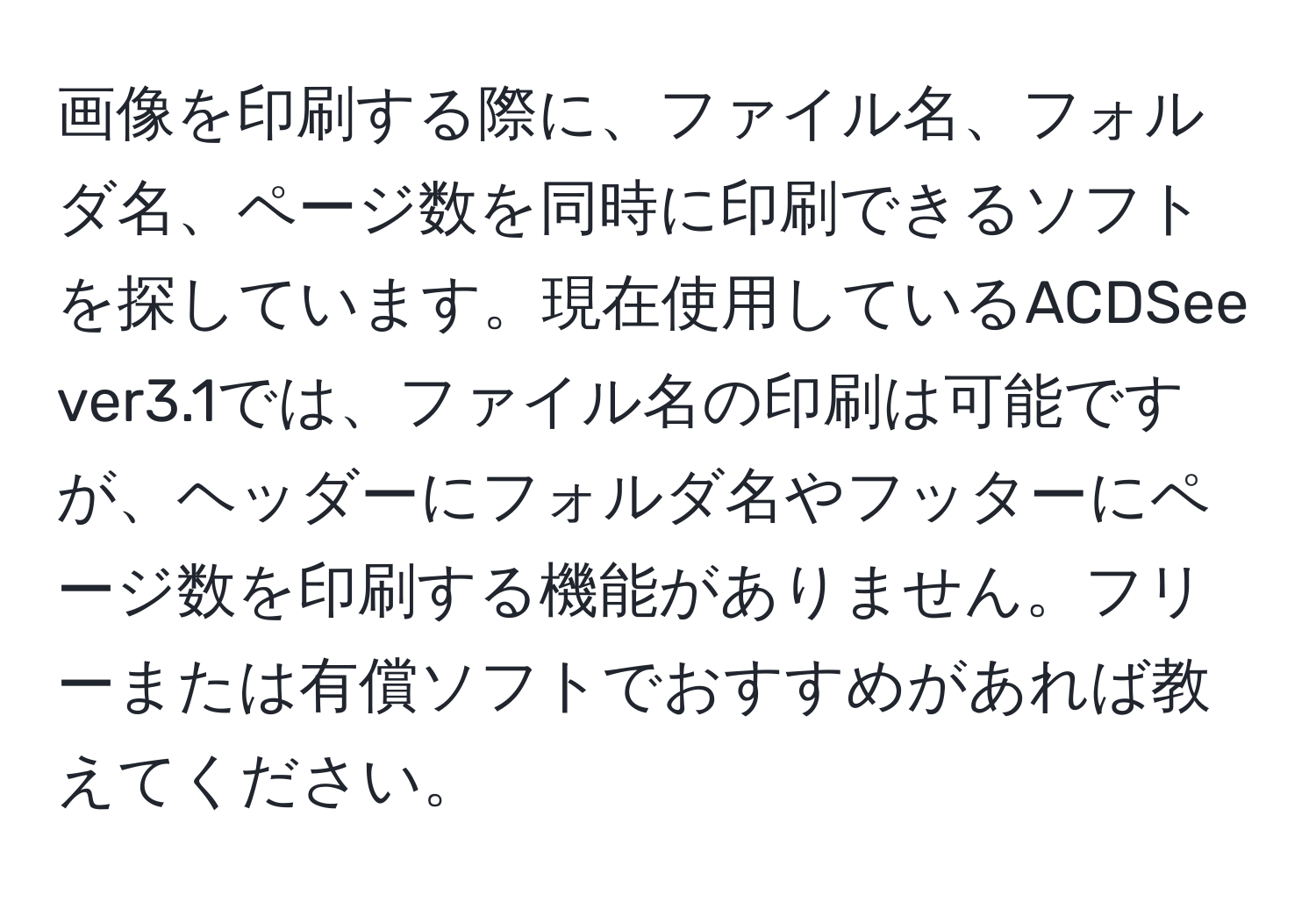 画像を印刷する際に、ファイル名、フォルダ名、ページ数を同時に印刷できるソフトを探しています。現在使用しているACDSee ver3.1では、ファイル名の印刷は可能ですが、ヘッダーにフォルダ名やフッターにページ数を印刷する機能がありません。フリーまたは有償ソフトでおすすめがあれば教えてください。