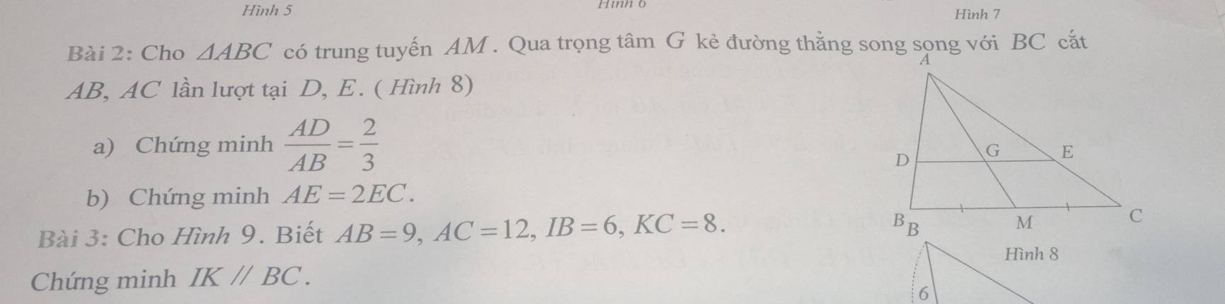 Hình 5 Hình ộ Hình 7 
Bài 2: Cho △ ABC có trung tuyến AM. Qua trọng tâm G kẻ đường thẳng song sọng với BC cắt
AB, AC lần lượt tại D, E. ( Hình 8) 
a) Chứng minh  AD/AB = 2/3 
b) Chứng minh AE=2EC. 
Bài 3: Cho Hình 9. Biết AB=9, AC=12, IB=6, KC=8. 
Hình 8 
Chứng minh IK//BC. 
6