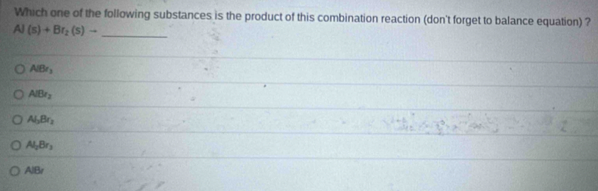 Which one of the following substances is the product of this combination reaction (don't forget to balance equation) ?
Al(s)+Br_2(s)to _
AlBr_3
AlBr_2
Al_3Br_2
Al_2Br_3
AIBr