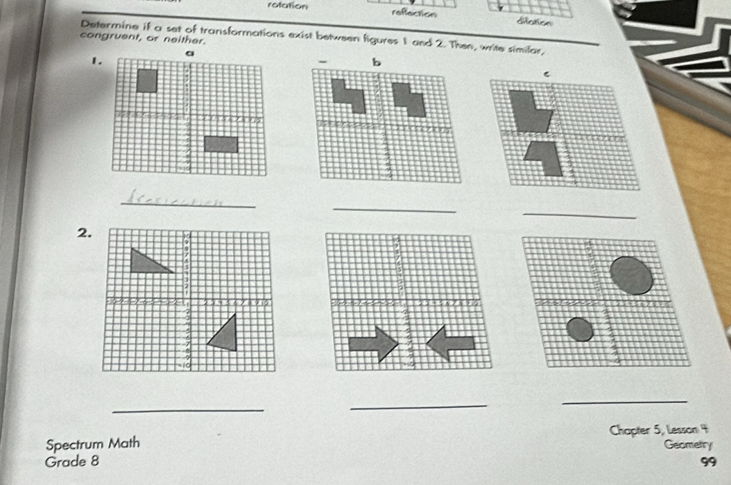 rotation reffection 
Determine if a set of transformations exist between figures 1 and 2. Then, write similar, 
congruent, or neither. 
1. 
C 
_ 
_ 
_ 
2. 
_ 
_ 
_ 
Spectrum Math Chapter 5, Lesson 4 
Geometry 
Grade 8 99