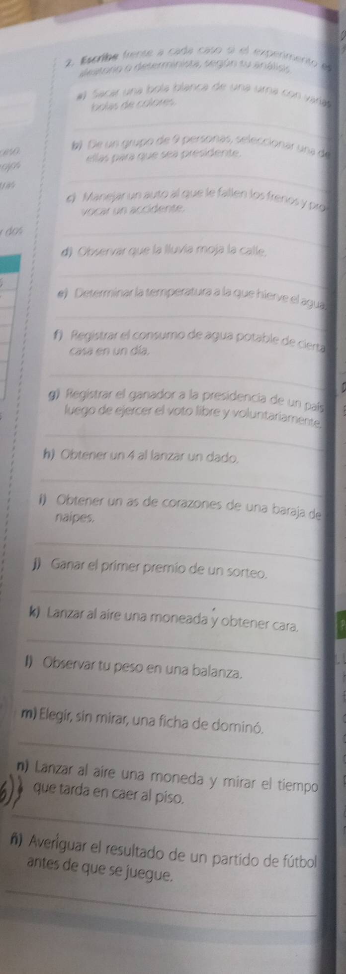 Escriba frente a cada caso sí el experimento el 
destorio o deserminista, según su análios 
#l Sacar una bola blanca de una umna con varía 
bolas de colore 
_ 

b De un grupo de 9 personas, seleccionar una de 
_ 
riph ellas para que sea presidente. 
e Manejar un auto al que le fallen los frenos y pró 
vocar un accidente. 
é do s 
_ 
d) Observar que la Iluvía moja la calle, 
_ 
_ 
e) Determinar la temperatura a la que hierve el agua 
f) Registrar el consumo de agua potable de cierta 
casa en un día. 
_ 
g) Registrar el ganador a la presidencia de un país 
_ 
luego de ejercer el voto libre y voluntariamente 
h) Obtener un 4 al lanzar un dado 
_ 
í) Obtener un as de corazones de una baraja de 
naipes. 
_ 
j) Ganar el primer premio de un sorteo. 
_ 
_ 
k) Lanzar al aire una moneada y obtener cara. 
I) Observar tu peso en una balanza. 
_ 
_ 
m) Elegir, sin mirar, una ficha de dominó. 
n) Lanzar al aire una moneda y mirar el tiempo 
que tarda en caer al piso. 
_ 
ñ) Averiguar el resultado de un partido de fútbol 
_ 
antes de que se juegue.